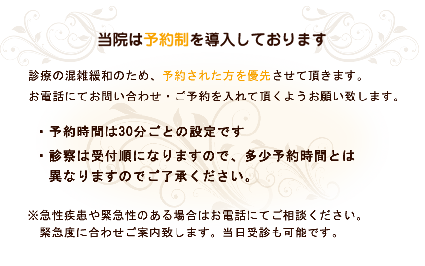 当院は予約制を導入しております。診療の混雑緩和のため、予約された方を優先させていただきます。お電話にてお問い合わせ・ご予約を入れていただくようお願い致します。・予約時間は30分ごとの設定です。・診察は受付順になりますので、多少予約時間とは　異なりますのでご了承下さい。※急性疾患や緊急性のある場合は、予約なしの当日受診も可能です。