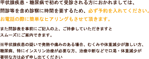 糖尿病・甲状腺疾患で初めて受診される方におかれましては、問診等を含め診察に時間を要するため、必ず予約を入れて下さい。甲状腺疾患の方はお電話の際に簡単なヒアリングもさせていただきます。また問診表を事前にご記入の上、ご持参していただきますとスムーズにご案内できます。※甲状腺疾患の疑いで発熱や痛みのある場合、むくみや体重減少が激しい方、糖尿病、特にインスリン治療が必要な方、治療中断などで口渇・体重減少が著明な方は必ず申し出てください。