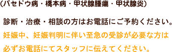 診断・治療・相談の方はお電話にご予約ください。妊娠中、妊娠判明に伴い至急の受診が必要な方は必ずお電話にてスタッフに伝えてください。