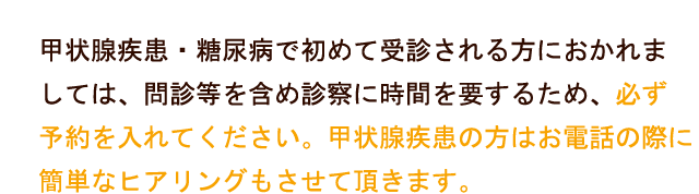 糖尿病・甲状腺疾患で初めて受診される方におかれましては、問診等を含め診察に時間を要するため、必ず予約を入れて下さい。甲状腺疾患の方はお電話の際に簡単なヒアリングもさせていただきます。