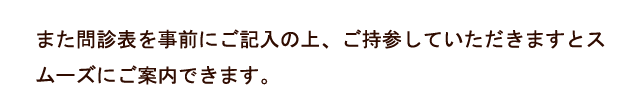 また問診表を事前にご記入の上、ご持参していただきますとスムーズにご案内できます。