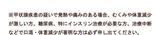 ※甲状腺疾患の疑いで発熱や痛みのある場合、むくみや体重減少が激しい方、糖尿病、特にインスリン治療が必要な方、治療中断などで口渇・体重減少が著明な方は必ず申し出てください。