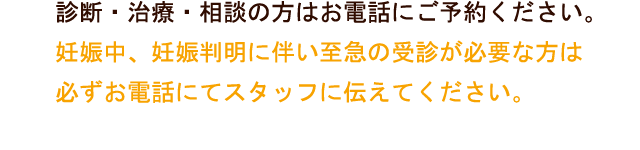 診断・治療・相談の方はお電話にご予約ください。妊娠中、妊娠判明に伴い至急の受診が必要な方は必ずお電話にてスタッフに伝えてください。